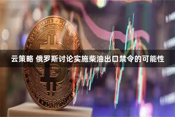云策略 俄罗斯讨论实施柴油出口禁令的可能性