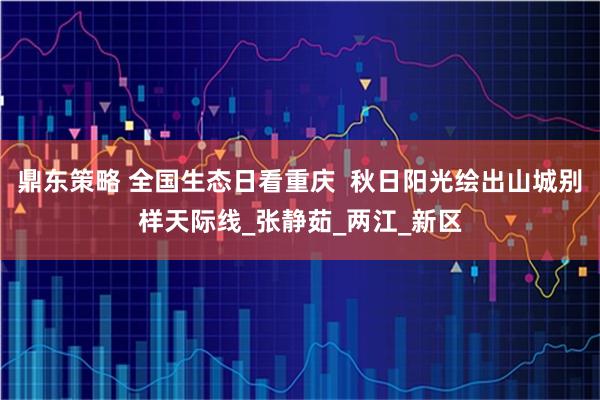 鼎东策略 全国生态日看重庆 秋日阳光绘出山城别样天际线_张静茹_两江_新区