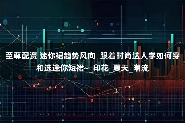 至尊配资 迷你裙趋势风向 跟着时尚达人学如何穿和选迷你短裙~_印花_夏天_潮流