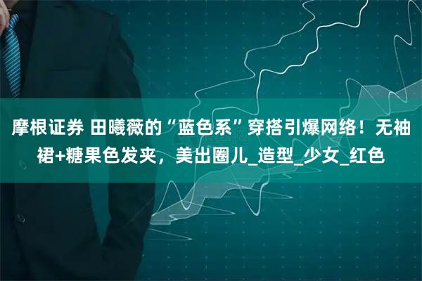 摩根证券 田曦薇的“蓝色系”穿搭引爆网络！无袖裙+糖果色发夹，美出圈儿_造型_少女_红色