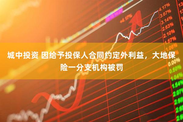 城中投资 因给予投保人合同约定外利益，大地保险一分支机构被罚