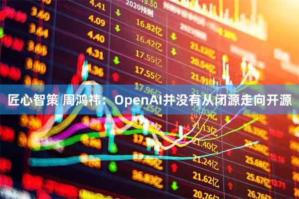 匠心智策 周鸿祎：OpenAI并没有从闭源走向开源