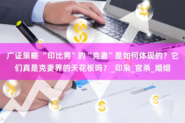 广证策略 “印比男”的“克妻”是如何体现的？它们真是克妻界的天花板吗？_印枭_官杀_婚姻