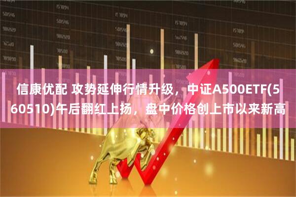 信康优配 攻势延伸行情升级,中证A500ETF(560510)午后翻红上扬,盘中价格创上市以来新高