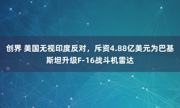 创界 美国无视印度反对，斥资4.88亿美元为巴基斯坦升级F-16战斗机雷达