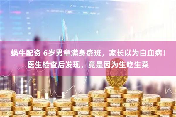 蜗牛配资 6岁男童满身瘀斑，家长以为白血病！医生检查后发现，竟是因为生吃生菜