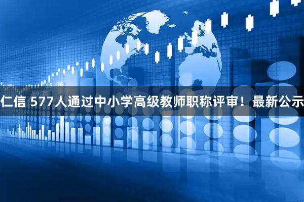 仁信 577人通过中小学高级教师职称评审！最新公示