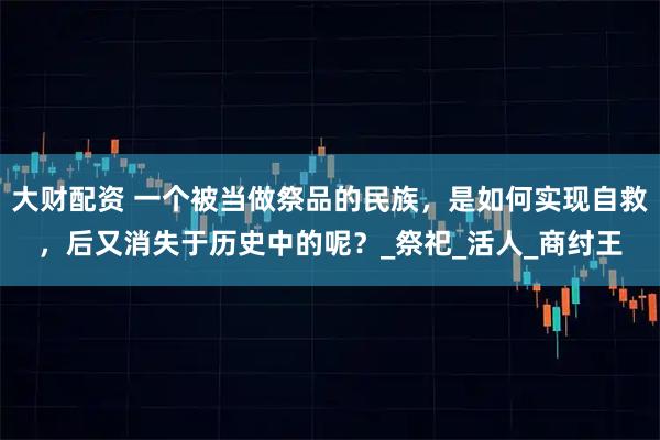 大财配资 一个被当做祭品的民族，是如何实现自救，后又消失于历史中的呢？_祭祀_活人_商纣王