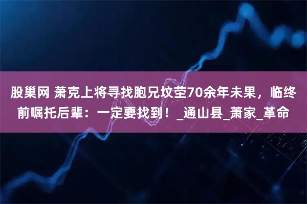 股巢网 萧克上将寻找胞兄坟茔70余年未果，临终前嘱托后辈：一定要找到！_通山县_萧家_革命