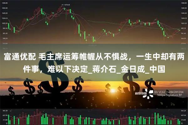 富通优配 毛主席运筹帷幄从不惧战，一生中却有两件事，难以下决定_蒋介石_金日成_中国