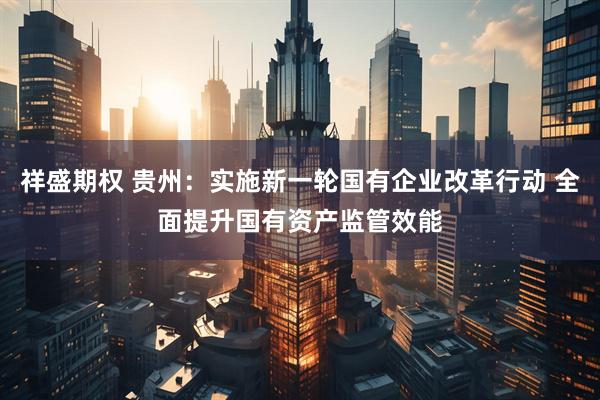 祥盛期权 贵州：实施新一轮国有企业改革行动 全面提升国有资产监管效能
