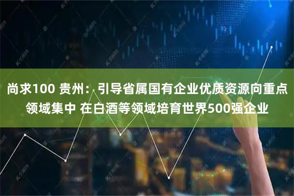 尚求100 贵州：引导省属国有企业优质资源向重点领域集中 在白酒等领域培育世界500强企业