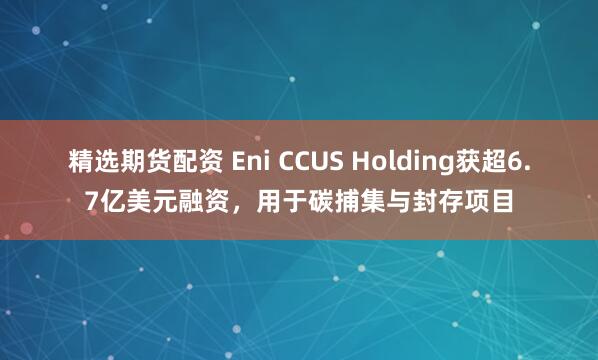 精选期货配资 Eni CCUS Holding获超6.7亿美元融资，用于碳捕集与封存项目
