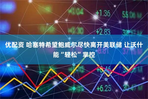 优配资 哈塞特希望鲍威尔尽快离开美联储 让沃什能“轻松”掌控