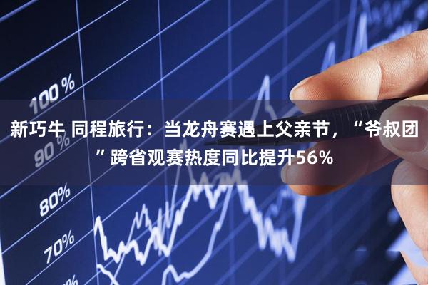 新巧牛 同程旅行：当龙舟赛遇上父亲节，“爷叔团”跨省观赛热度同比提升56%