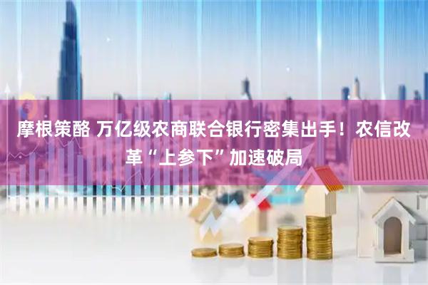 摩根策酪 万亿级农商联合银行密集出手！农信改革“上参下”加速破局