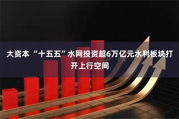 大资本 “十五五”水网投资超6万亿元　水利板块打开上行空间