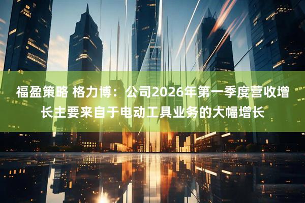 福盈策略 格力博：公司2026年第一季度营收增长主要来自于电动工具业务的大幅增长