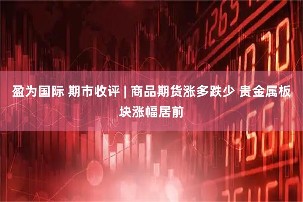 盈为国际 期市收评 | 商品期货涨多跌少 贵金属板块涨幅居前