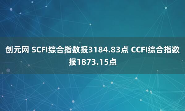 创元网 SCFI综合指数报3184.83点 CCFI综合指数报1873.15点