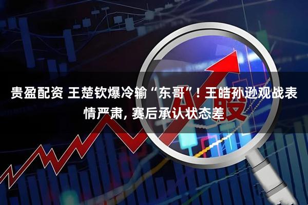 贵盈配资 王楚钦爆冷输“东哥”! 王皓孙逊观战表情严肃, 赛后承认状态差