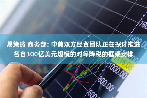 易策略 商务部: 中美双方经贸团队正在探讨推进各自300亿美元规模的对等降税的框架安排