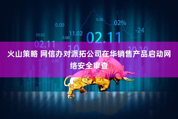 火山策略 网信办对派拓公司在华销售产品启动网络安全审查
