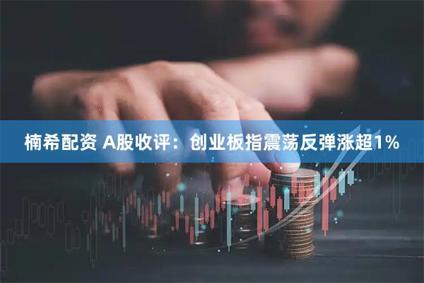 楠希配资 A股收评：创业板指震荡反弹涨超1%