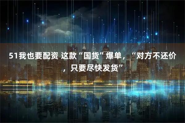 51我也要配资 这款“国货”爆单，“对方不还价，只要尽快发货”