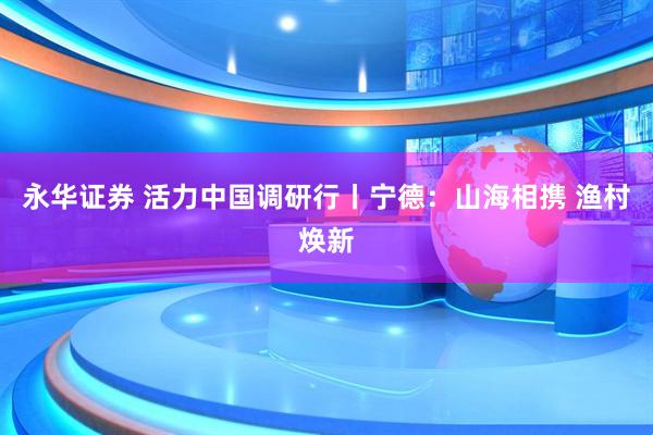 永华证券 活力中国调研行丨宁德：山海相携 渔村焕新