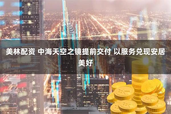 美林配资 中海天空之镜提前交付 以服务兑现安居美好